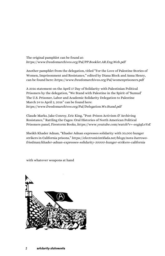 ‘The original pamphlet can be found at: hitps//wwie recdomarchives org/Pal/PP Booklet AR Eng Web pdf  ‘Another pamphit from the delegation, itled “For the Love of Palstine Stories of ‘Women, Imprisonment nd Resistance,”edited by Disna Block and Anna Henry, can be found here: htps://ww frecdomarchives.org/Pal womenprisoners pdf  22016 satement on the Aprl 17 Day of Solidariy with Palestiian Political Prisoners by the delegation, “We Stand with Palestine n the Spiit of Sumud ‘The U Prisoner, Labor and Academic Soldarity Delegation to Palestine March 24 10 April 2,2016" can be found here:  hitpsy/wwiefrecdomarchives org/Pal/Delegation WeStand.pdr  Claude Masks, Jake Conroy, Eric King, “Post-Prison Activism & Archiving Resistance,” Prisoners panl, Firestorm Books, hitps://wwiwyoutube.com,watch?  aling the Cages: Oral Histories of North American Poiccal eegjaleVsE  ‘Sheiki Khader Adnan, “Khader Adnan expresses soldarity with 30,000 hunger  strikers in Clifornia prisors,”hitps/electronicintifada et blogs/nora-barrows- Friedman/Khader-adnan-expresses-soldatity-20000-hunger-strikers-calfornia  with whatever weapons at hand  3 sohdanty statements 